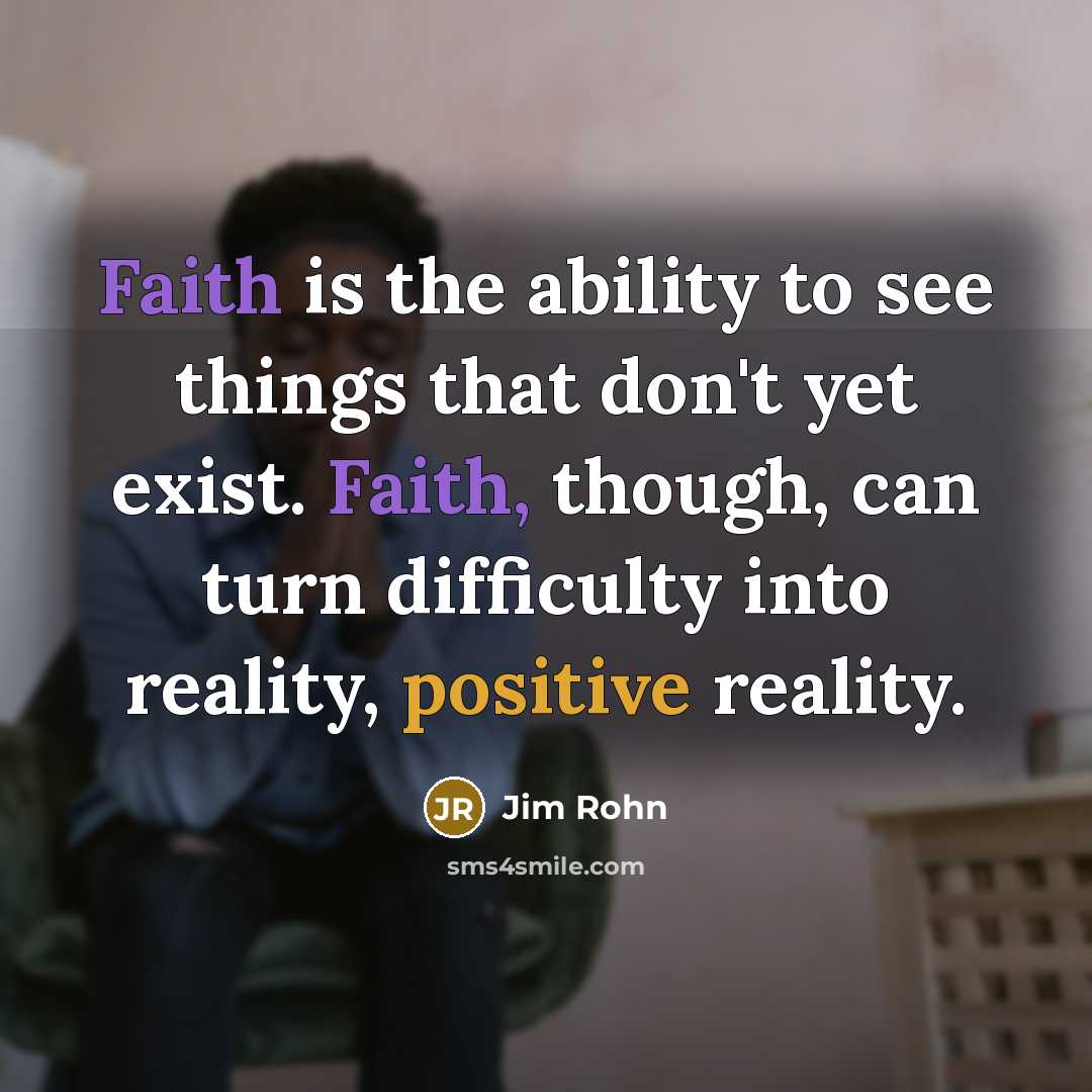 “Faith is the ability to see things that don't yet exist. Faith, though, can turn difficulty into reality, positive reality.” quote by Jim Rohn