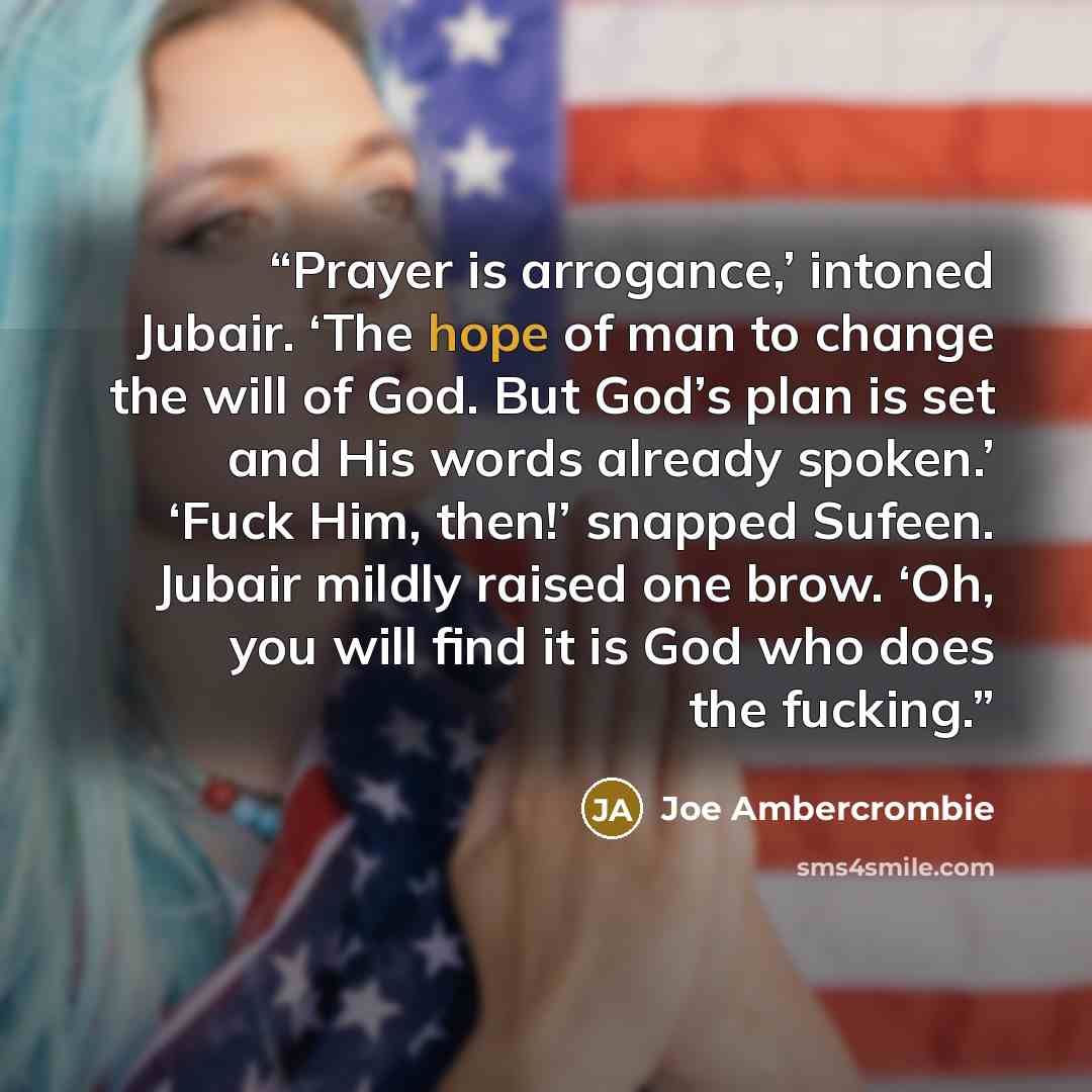“Prayer is arrogance,’ intoned Jubair. ‘The hope of man to change the will of God. But God’s plan is set and His words already spoken.’ ‘Fuck Him, then!’ snapped Sufeen. Jubair mildly raised one brow. ‘Oh, you will find it is God who does the fucking.” quote by Joe Ambercrombie