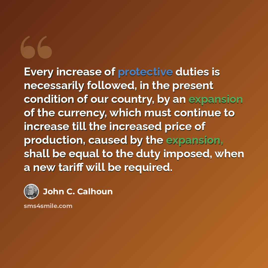 “Every increase of protective duties is necessarily followed, in the present condition of our country, by an expansion of the currency, which must continue to increase till the increased price of production, caused by the expansion, shall be equal to the duty imposed, when a new tariff will be…” quote by John C. Calhoun
