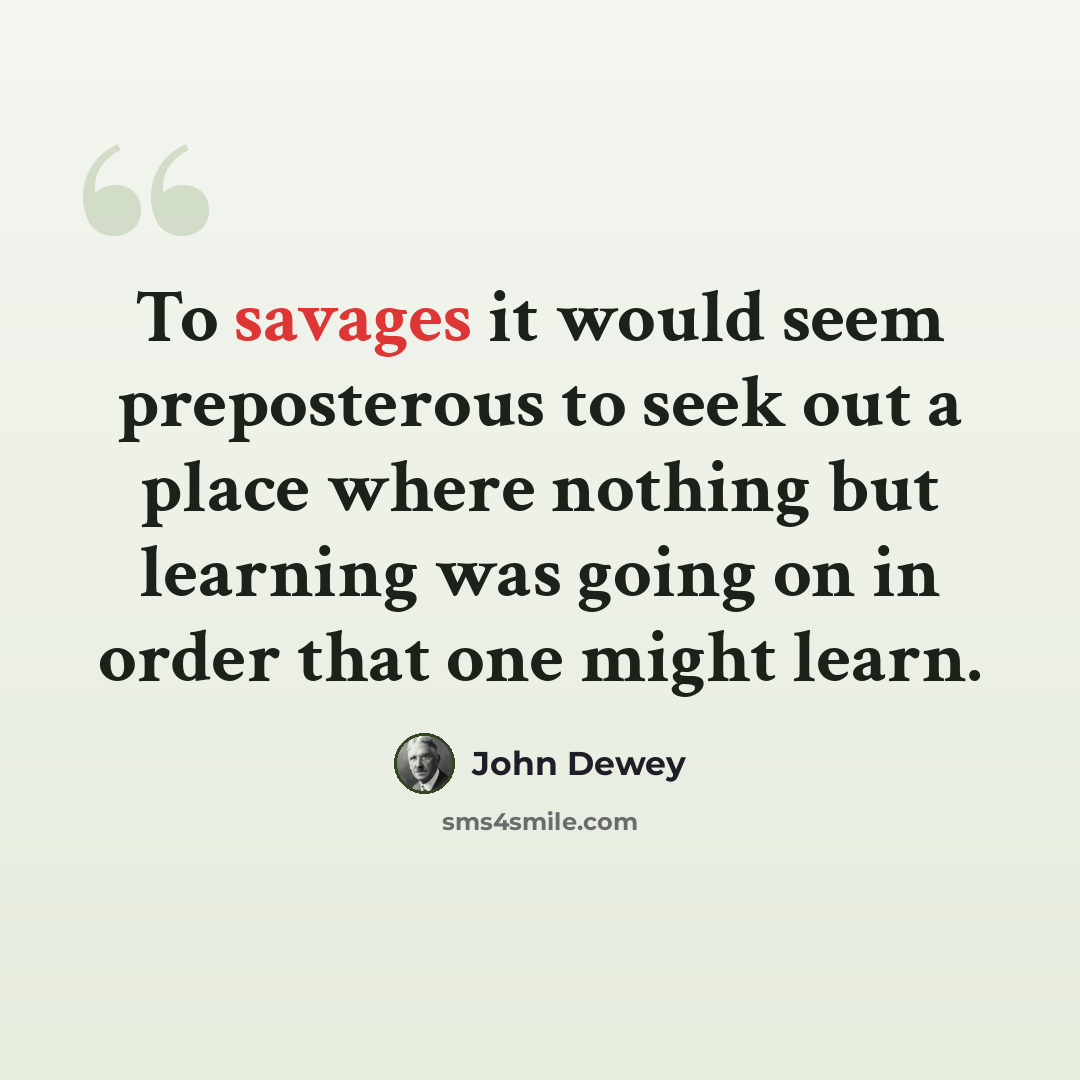 “To savages it would seem preposterous to seek out a place where nothing but learning was going on in order that one might learn.” quote by John Dewey