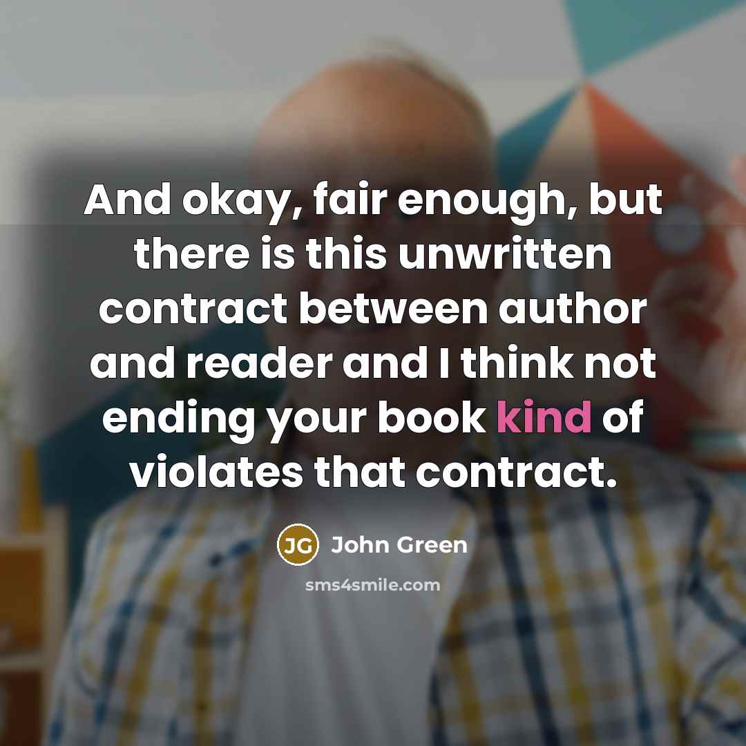 “And okay, fair enough, but there is this unwritten contract between author and reader and I think not ending your book kind of violates that contract.” quote by John Green