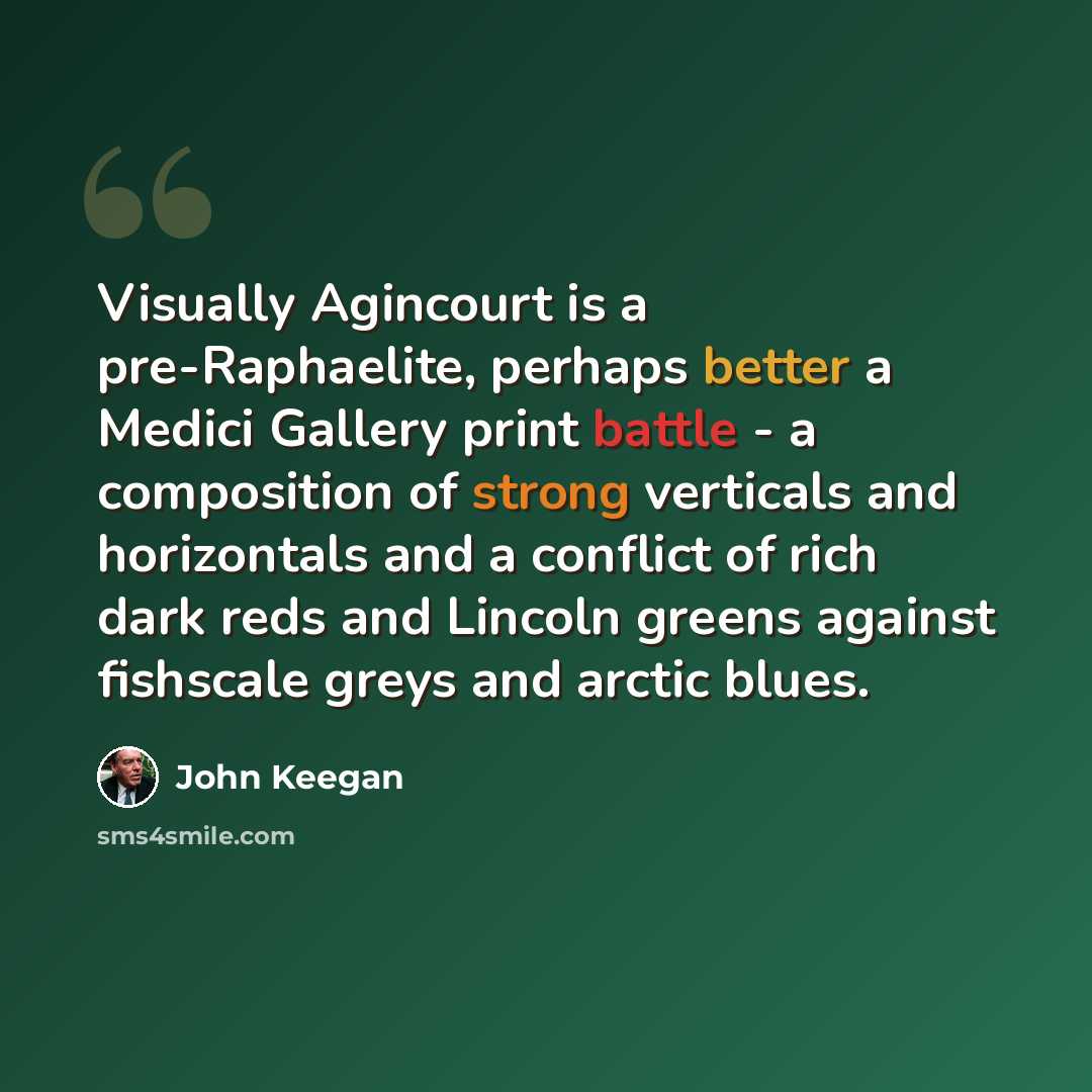 “Visually Agincourt is a pre-Raphaelite, perhaps better a Medici Gallery print battle - a composition of strong verticals and horizontals and a conflict of rich dark reds and Lincoln greens against fishscale greys and arctic blues.” quote by John Keegan