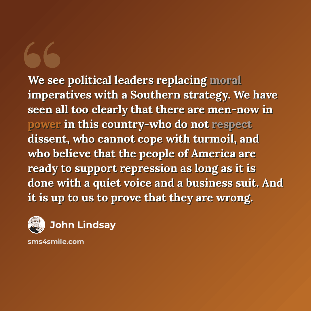 “We see political leaders replacing moral imperatives with a Southern strategy. We have seen all too clearly that there are men-now in power in this country-who do not respect dissent, who cannot cope with turmoil, and who believe that the people of America are ready to support repression as long…” quote by John Lindsay