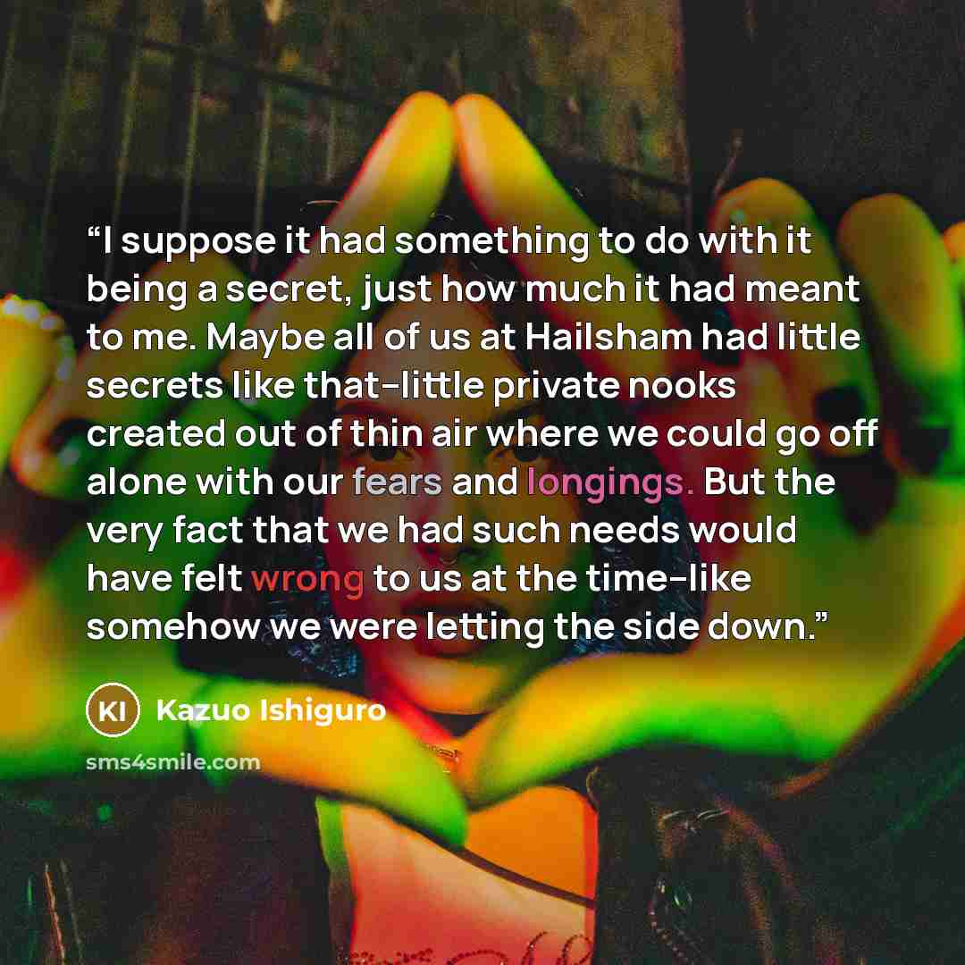 “I suppose it had something to do with it being a secret, just how much it had meant to me. Maybe all of us at Hailsham had little secrets like that--little private nooks created out of thin air where we could go off alone with our fears and longings. But the very fact that we had such needs would…” quote by Kazuo Ishiguro