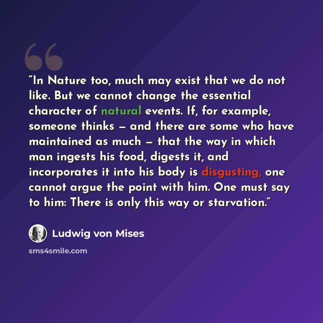 “In Nature too, much may exist that we do not like. But we cannot change the essential character of natural events. If, for example, someone thinks — and there are some who have maintained as much — that the way in which man ingests his food, digests it, and incorporates it into his body is…” quote by Ludwig von Mises