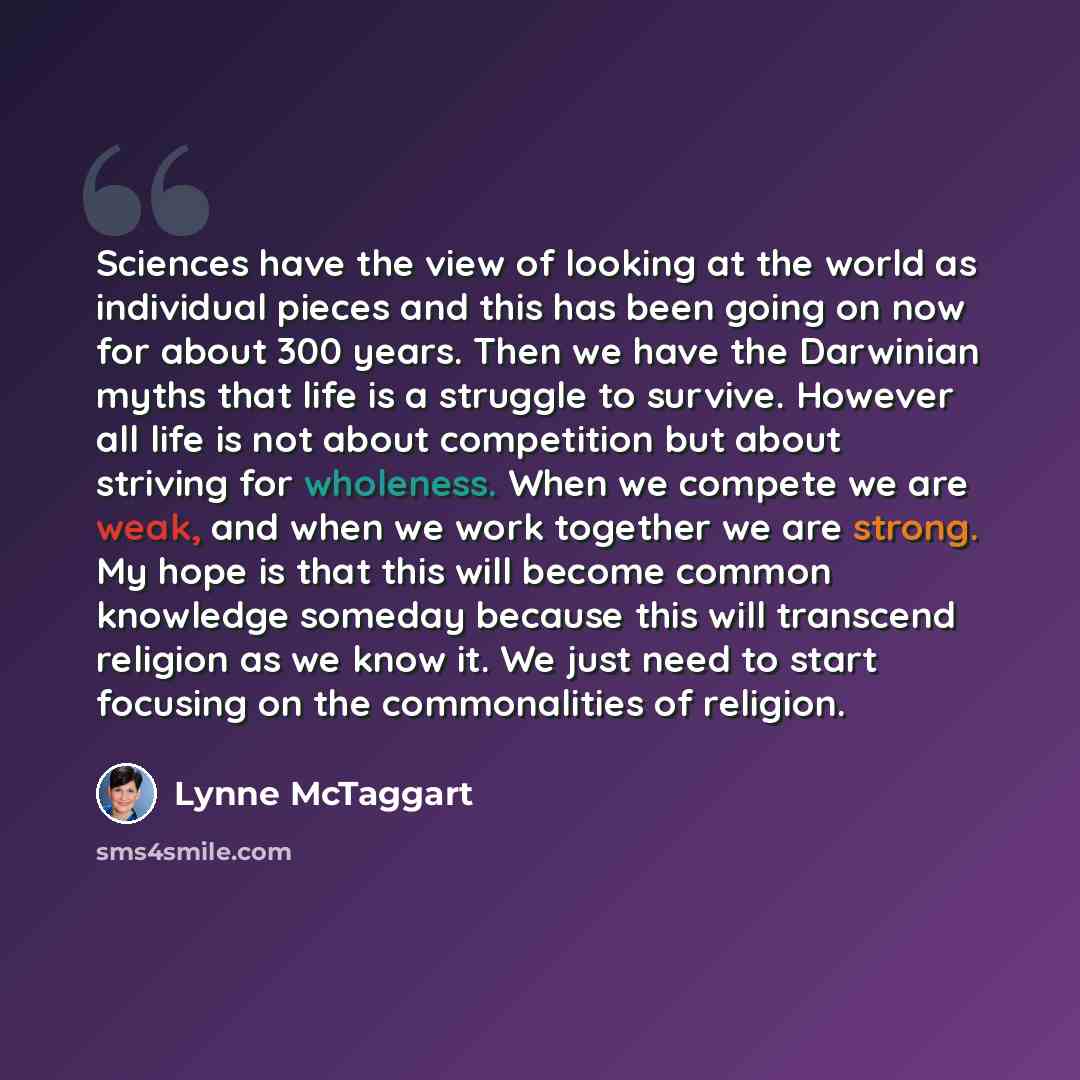 “Sciences have the view of looking at the world as individual pieces and this has been going on now for about 300 years. Then we have the Darwinian myths that life is a struggle to survive. However all life is not about competition but about striving for wholeness. When we compete we are weak, and…” quote by Lynne McTaggart