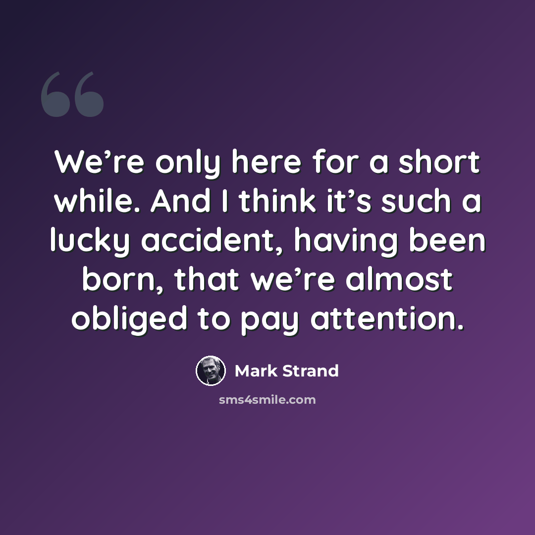 “We’re only here for a short while. And I think it’s such a lucky accident, having been born, that we’re almost obliged to pay attention.” quote by Mark Strand