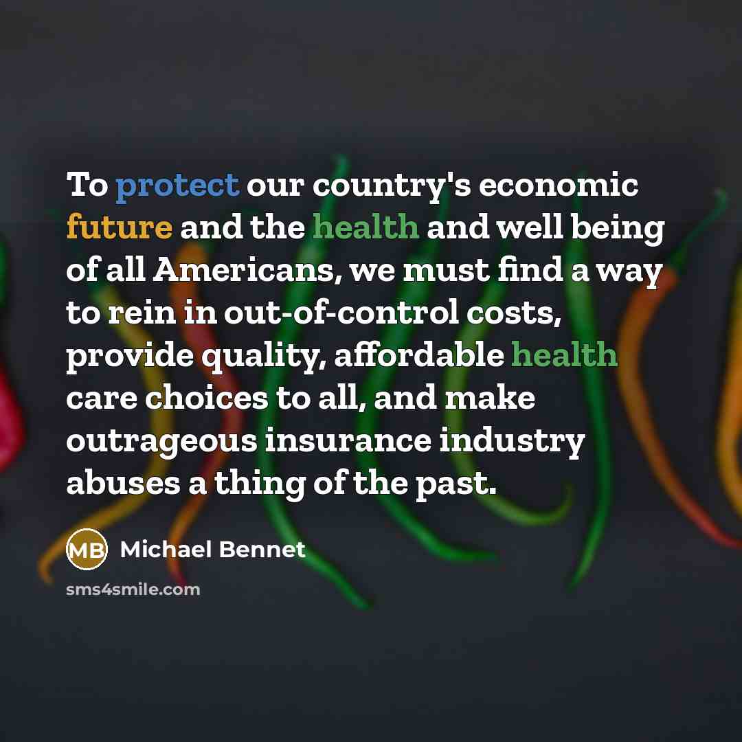 “To protect our country's economic future and the health and well being of all Americans, we must find a way to rein in out-of-control costs, provide quality, affordable health care choices to all, and make outrageous insurance industry abuses a thing of the past.” quote by Michael Bennet