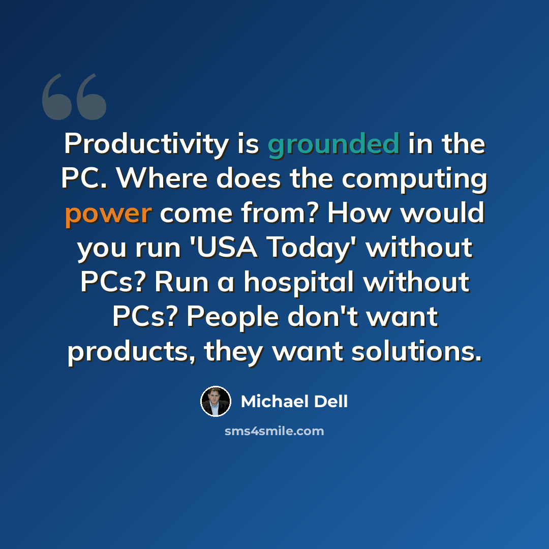 “Productivity is grounded in the PC. Where does the computing power come from? How would you run 'USA Today' without PCs? Run a hospital without PCs? People don't want products, they want solutions.” quote by Michael Dell
