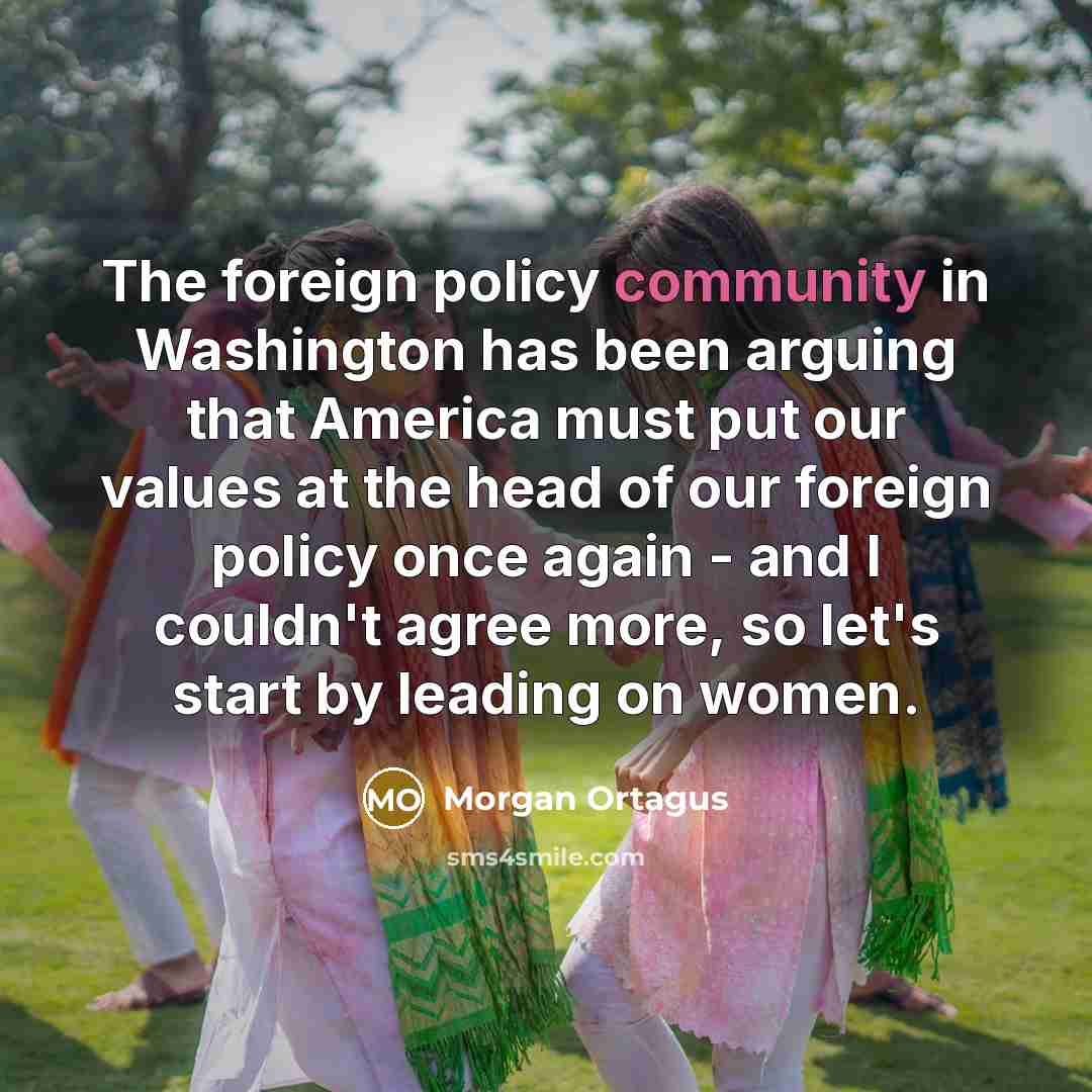 “The foreign policy community in Washington has been arguing that America must put our values at the head of our foreign policy once again - and I couldn't agree more, so let's start by leading on women.” quote by Morgan Ortagus