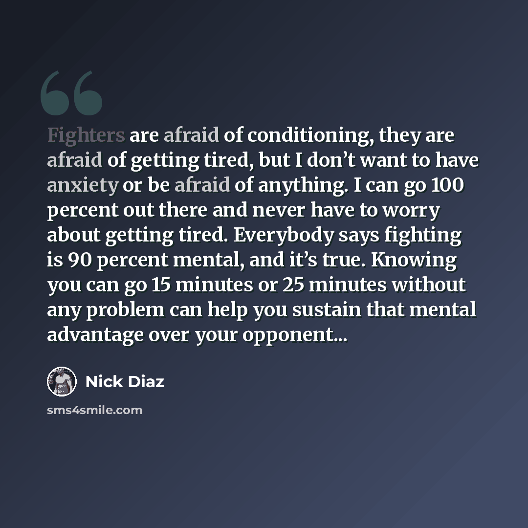 “Fighters are afraid of conditioning, they are afraid of getting tired, but I don’t want to have anxiety or be afraid of anything. I can go 100 percent out there and never have to worry about getting tired. Everybody says fighting is 90 percent mental, and it’s true. Knowing you can go 15 minutes…” quote by Nick Diaz