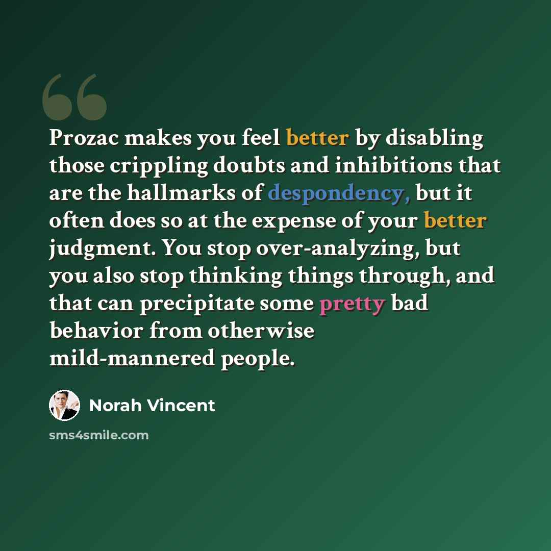 “Prozac makes you feel better by disabling those crippling doubts and inhibitions that are the hallmarks of despondency, but it often does so at the expense of your better judgment. You stop over-analyzing, but you also stop thinking things through, and that can precipitate some pretty bad behavior…” quote by Norah Vincent