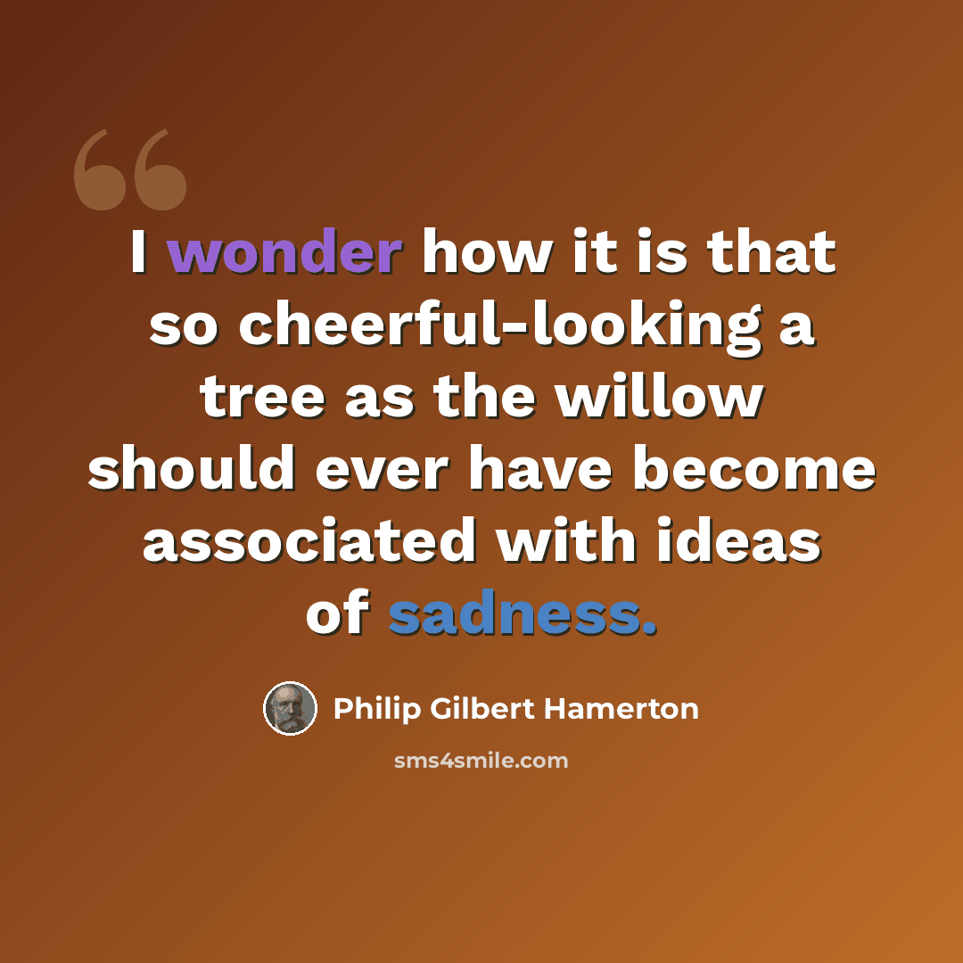 “I wonder how it is that so cheerful-looking a tree as the willow should ever have become associated with ideas of sadness.” quote by Philip Gilbert Hamerton