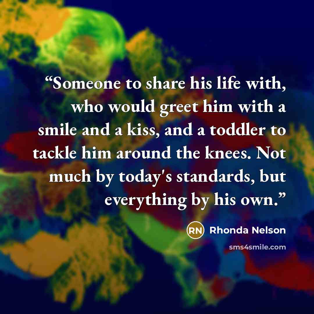 “Someone to share his life with, who would greet him with a smile and a kiss, and a toddler to tackle him around the knees. Not much by today's standards, but everything by his own.” quote by Rhonda Nelson