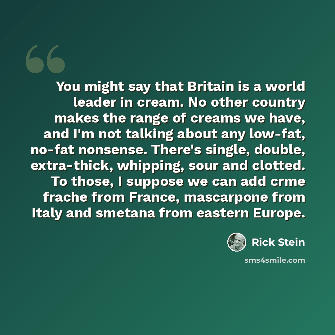 “You might say that Britain is a world leader in cream. No other country makes the range of creams we have, and I'm not talking about any low-fat, no-fat nonsense. There's single, double, extra-thick, whipping, sour and clotted. To those, I suppose we can add crme frache from France, mascarpone…” quote by Rick Stein