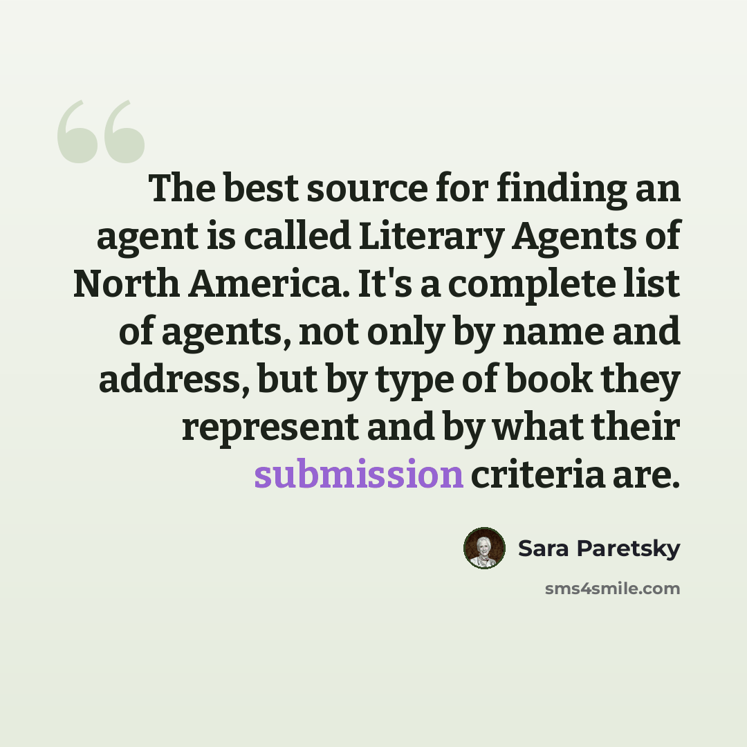 “The best source for finding an agent is called Literary Agents of North America. It's a complete list of agents, not only by name and address, but by type of book they represent and by what their submission criteria are.” quote by Sara Paretsky