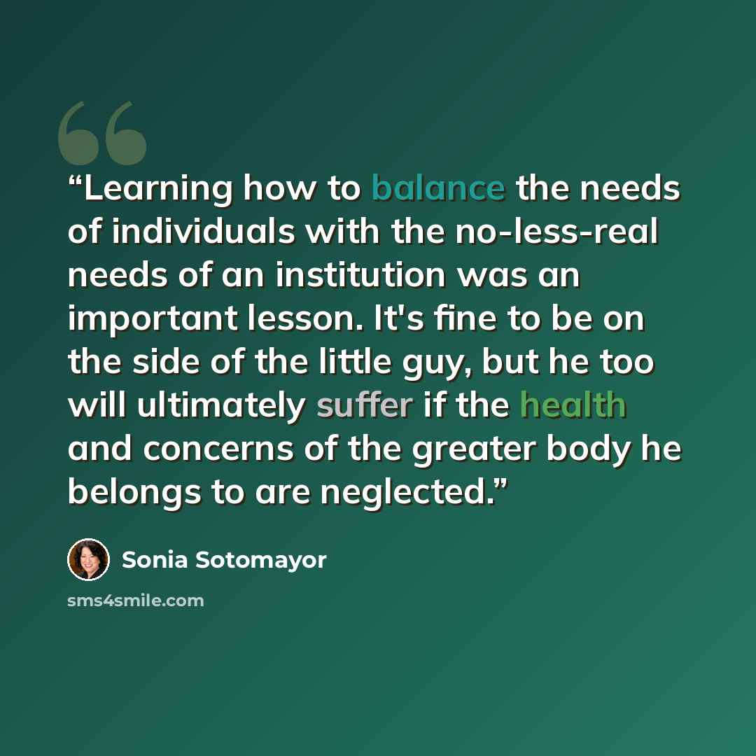 “Learning how to balance the needs of individuals with the no-less-real needs of an institution was an important lesson. It's fine to be on the side of the little guy, but he too will ultimately suffer if the health and concerns of the greater body he belongs to are neglected.” quote by Sonia Sotomayor