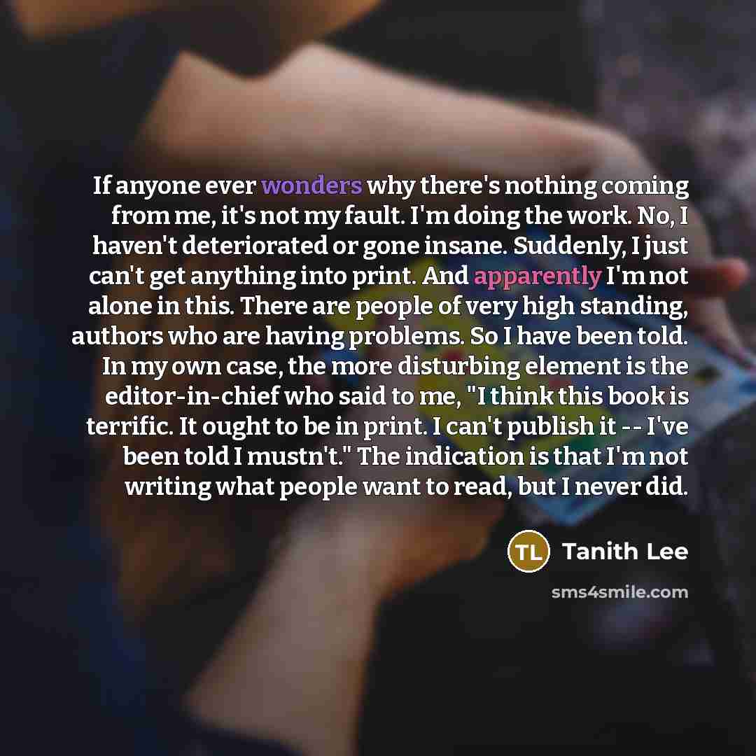 “If anyone ever wonders why there's nothing coming from me, it's not my fault. I'm doing the work. No, I haven't deteriorated or gone insane. Suddenly, I just can't get anything into print. And apparently I'm not alone in this. There are people of very high standing, authors who are having…” quote by Tanith Lee