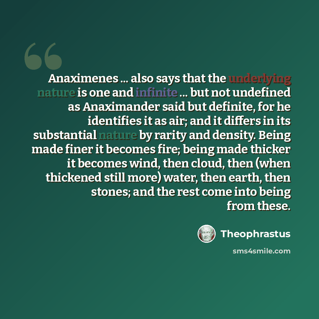 “Anaximenes ... also says that the underlying nature is one and infinite ... but not undefined as Anaximander said but definite, for he identifies it as air; and it differs in its substantial nature by rarity and density. Being made finer it becomes fire; being made thicker it becomes wind, then…” quote by Theophrastus