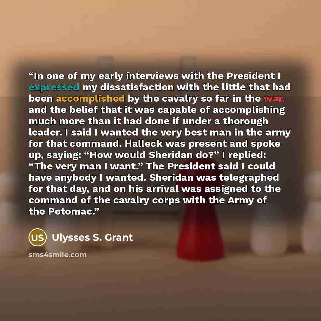 “In one of my early interviews with the President I expressed my dissatisfaction with the little that had been accomplished by the cavalry so far in the war, and the belief that it was capable of accomplishing much more than it had done if under a thorough leader. I said I wanted the very best man…” quote by Ulysses S. Grant