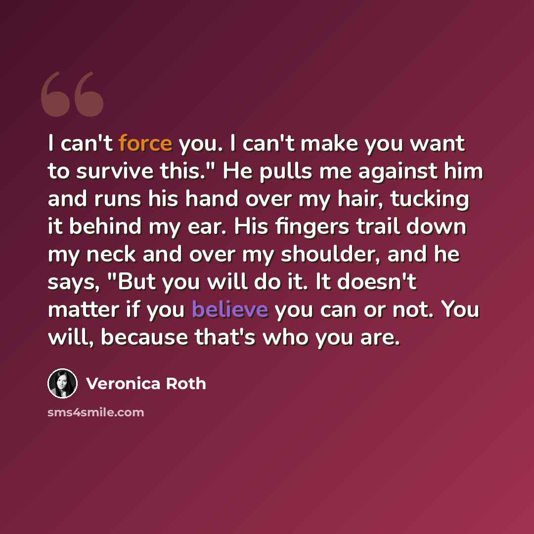 “I can't force you. I can't make you want to survive this." He pulls me against him and runs his hand over my hair, tucking it behind my ear. His fingers trail down my neck and over my shoulder, and he says, "But you will do it. It doesn't matter if you believe you can or not. You will, because…” quote by Veronica Roth