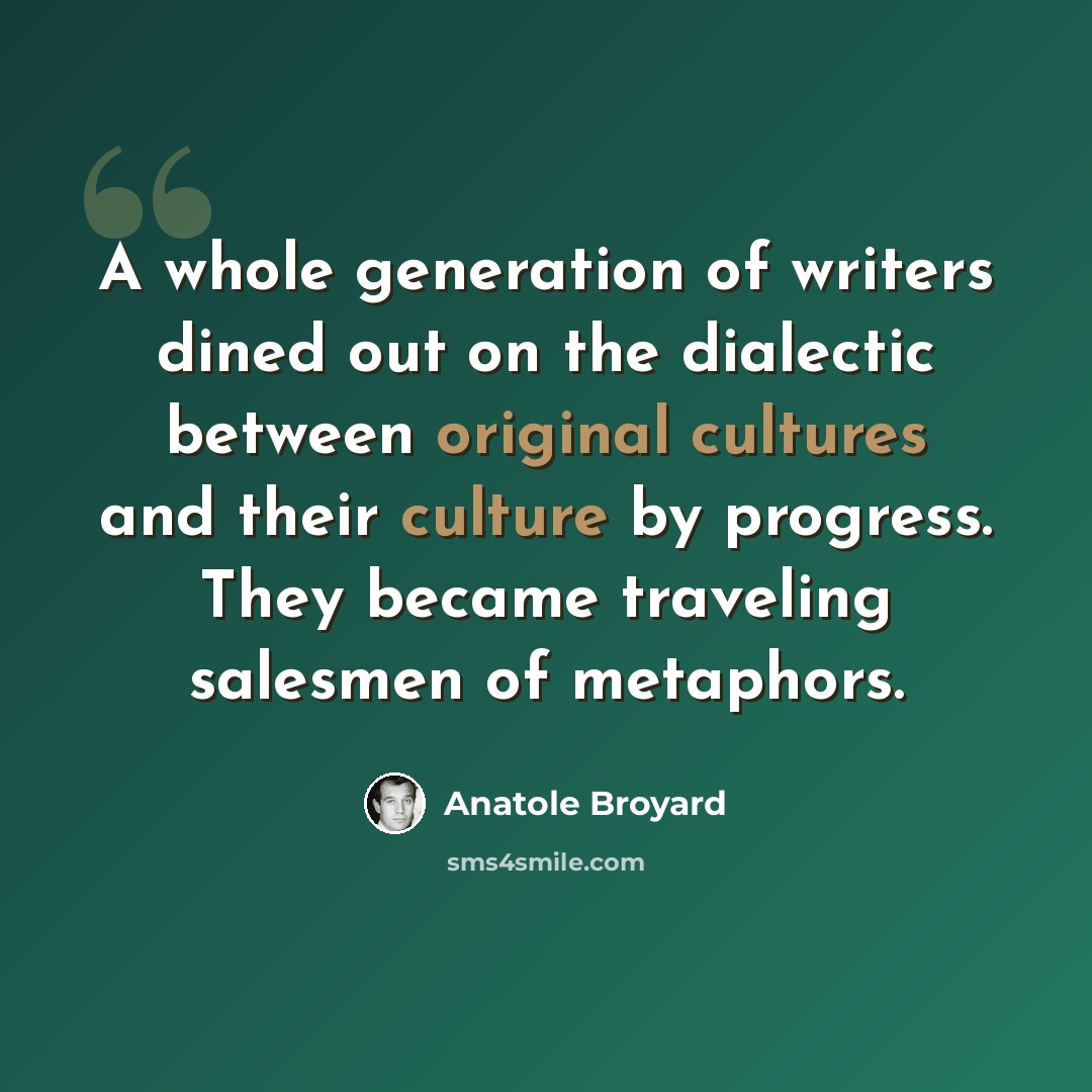 “A whole generation of writers dined out on the dialectic between original cultures and their culture by progress. They became traveling salesmen of metaphors.” quote by Anatole Broyard