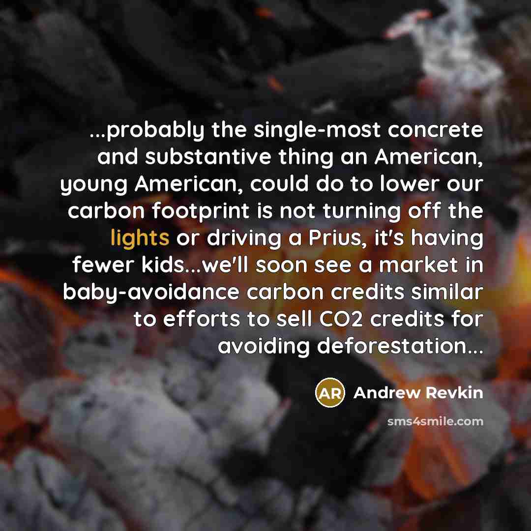 “...probably the single-most concrete and substantive thing an American, young American, could do to lower our carbon footprint is not turning off the lights or driving a Prius, it's having fewer kids...we'll soon see a market in baby-avoidance carbon credits similar to efforts to sell CO2 credits…” quote by Andrew Revkin
