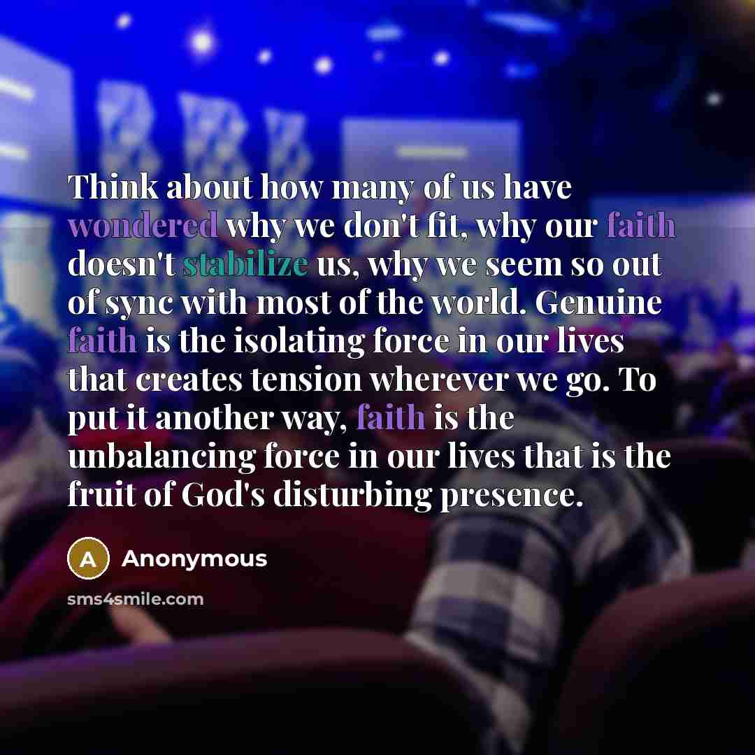 “Think about how many of us have wondered why we don't fit, why our faith doesn't stabilize us, why we seem so out of sync with most of the world. Genuine faith is the isolating force in our lives that creates tension wherever we go. To put it another way, faith is the unbalancing force in our…” quote by Anonymous