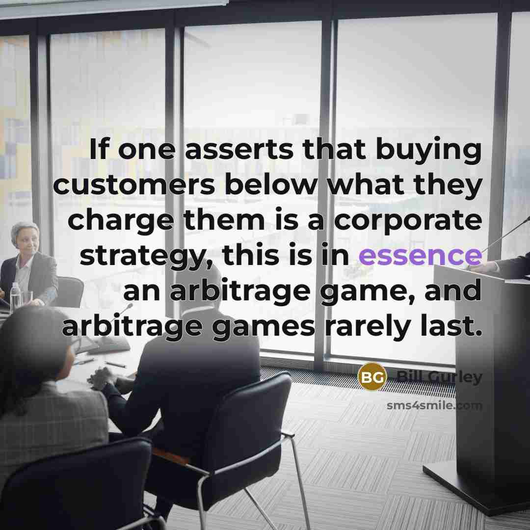 “If one asserts that buying customers below what they charge them is a corporate strategy, this is in essence an arbitrage game, and arbitrage games rarely last.” quote by Bill Gurley