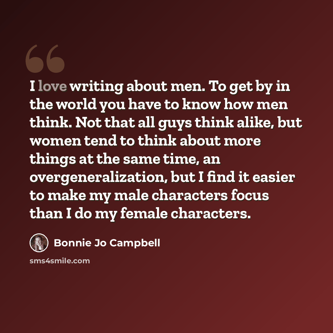 “I love writing about men. To get by in the world you have to know how men think. Not that all guys think alike, but women tend to think about more things at the same time, an overgeneralization, but I find it easier to make my male characters focus than I do my female characters.” quote by Bonnie Jo Campbell