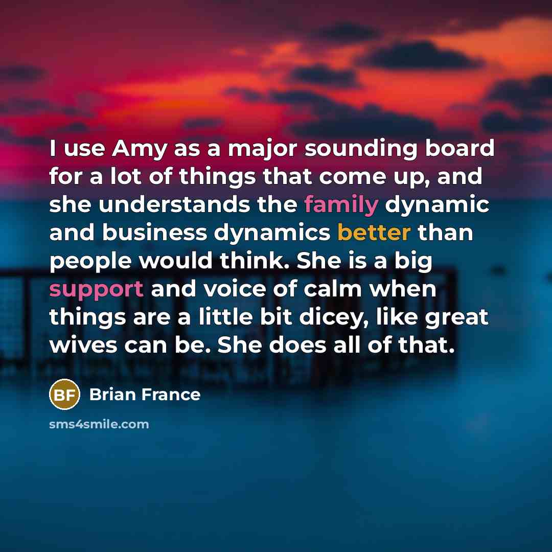 “I use Amy as a major sounding board for a lot of things that come up, and she understands the family dynamic and business dynamics better than people would think. She is a big support and voice of calm when things are a little bit dicey, like great wives can be. She does all of that.” quote by Brian France