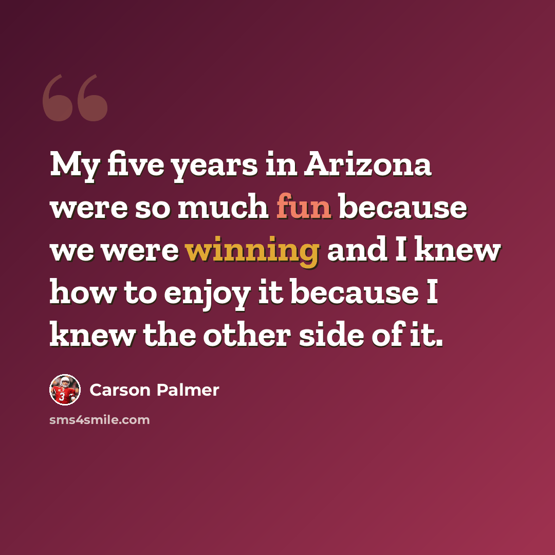 “My five years in Arizona were so much fun because we were winning and I knew how to enjoy it because I knew the other side of it.” quote by Carson Palmer