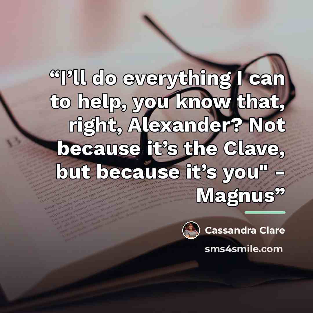 “I’ll do everything I can to help, you know that, right, Alexander? Not because it’s the Clave, but because it’s you" - Magnus” quote by Cassandra Clare