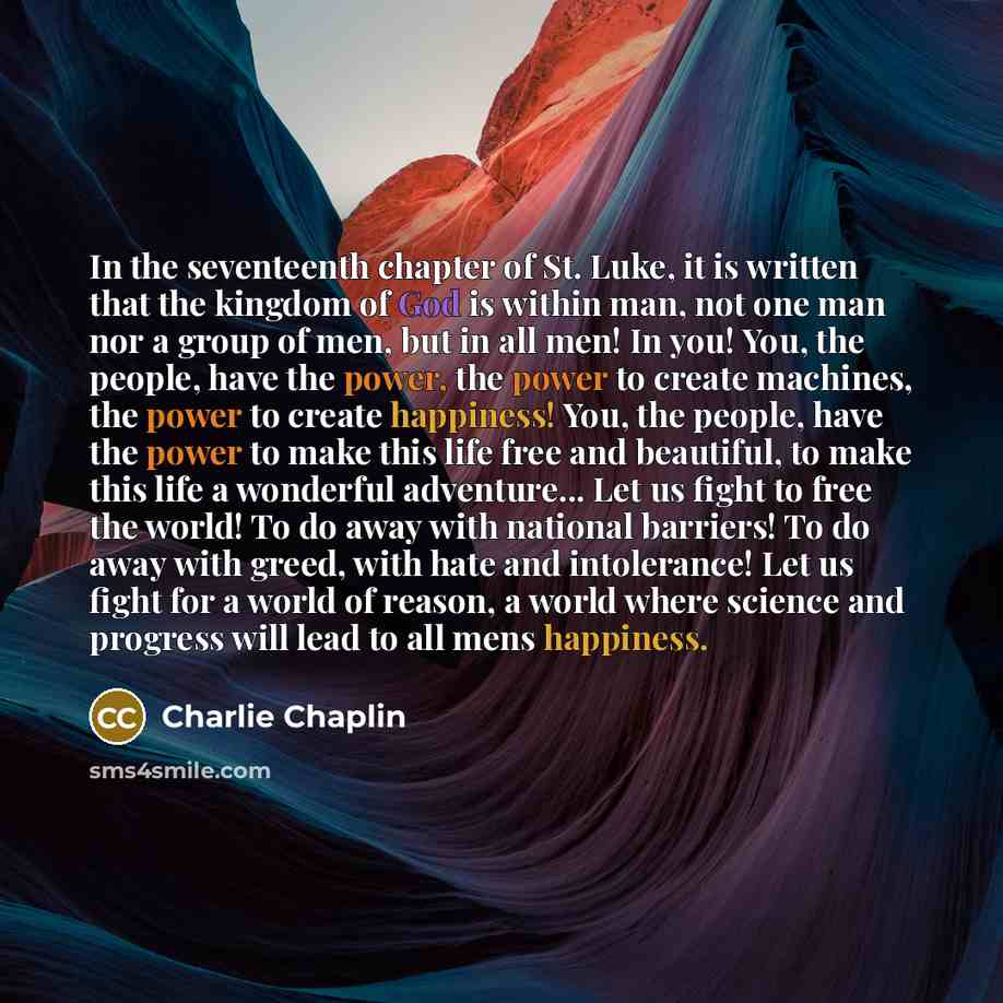 “In the seventeenth chapter of St. Luke, it is written that the kingdom of God is within man, not one man nor a group of men, but in all men! In you! You, the people, have the power, the power to create machines, the power to create happiness! You, the people, have the power to make this life free…” quote by Charlie Chaplin