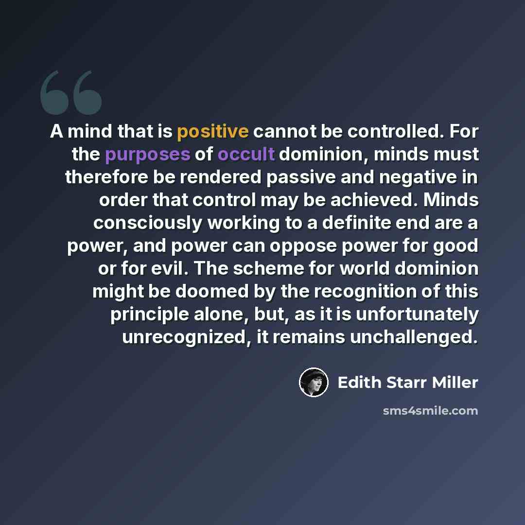 “A mind that is positive cannot be controlled. For the purposes of occult dominion, minds must therefore be rendered passive and negative in order that control may be achieved. Minds consciously working to a definite end are a power, and power can oppose power for good or for evil. The scheme for…” quote by Edith Starr Miller