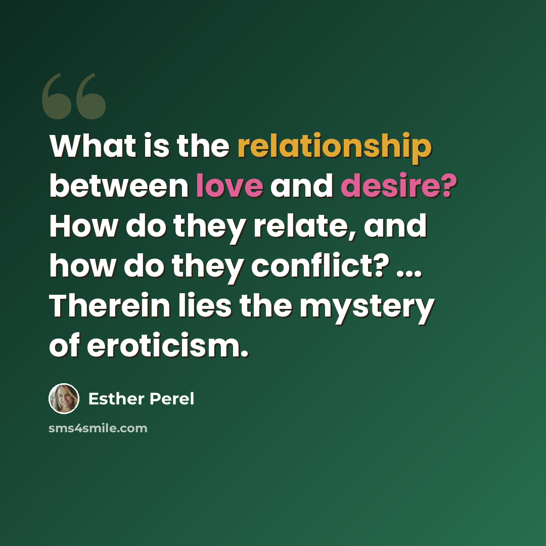 “What is the relationship between love and desire? How do they relate, and how do they conflict? ... Therein lies the mystery of eroticism.” quote by Esther Perel