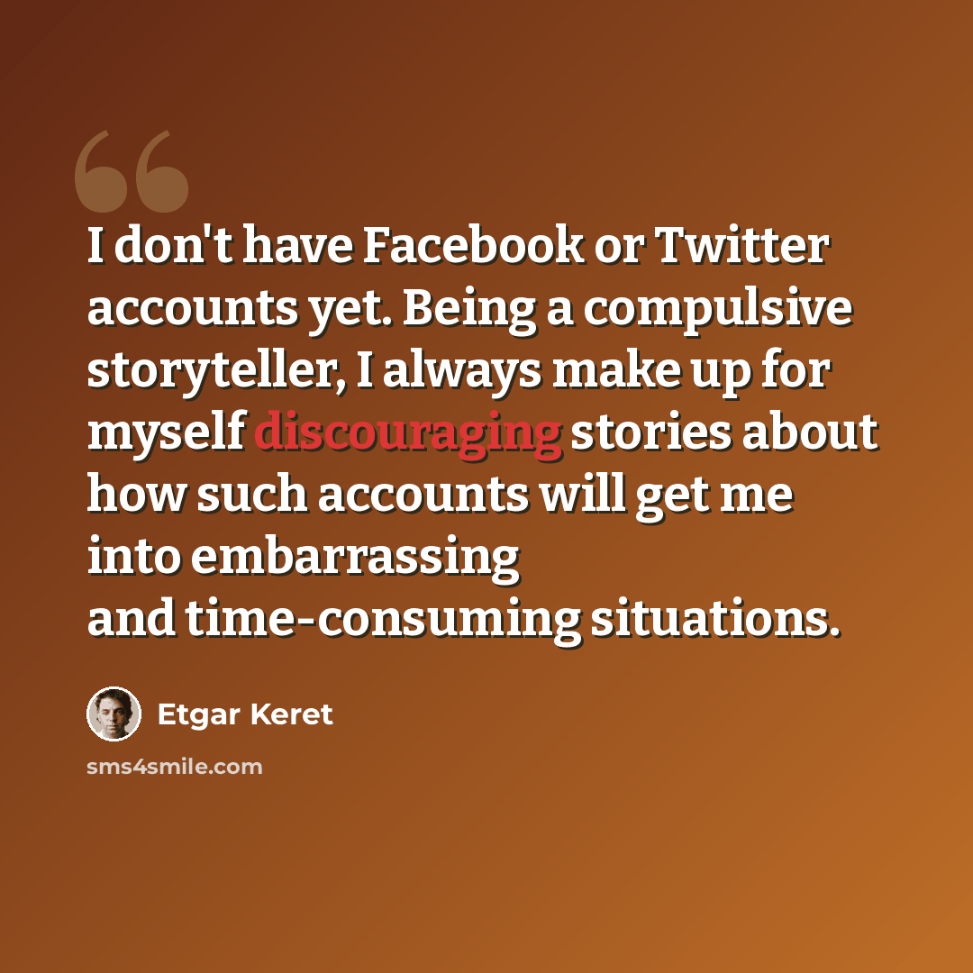 “I don't have Facebook or Twitter accounts yet. Being a compulsive storyteller, I always make up for myself discouraging stories about how such accounts will get me into embarrassing and time-consuming situations.” quote by Etgar Keret