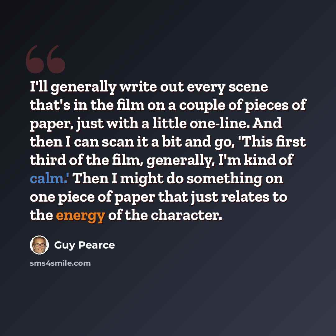 “I'll generally write out every scene that's in the film on a couple of pieces of paper, just with a little one-line. And then I can scan it a bit and go, 'This first third of the film, generally, I'm kind of calm.' Then I might do something on one piece of paper that just relates to the energy of…” quote by Guy Pearce