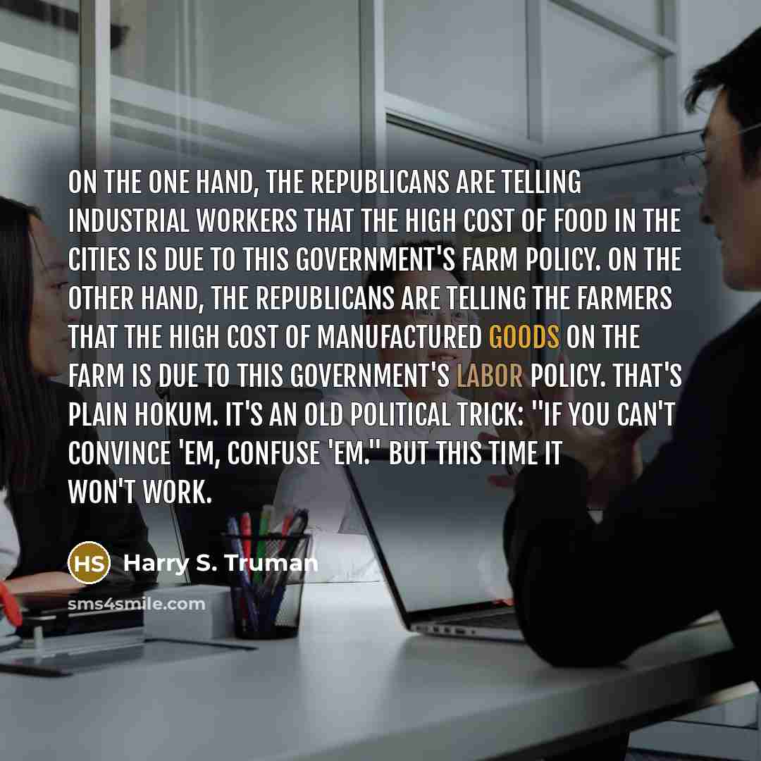 “On the one hand, the Republicans are telling industrial workers that the high cost of food in the cities is due to this government's farm policy. On the other hand, the Republicans are telling the farmers that the high cost of manufactured goods on the farm is due to this government's labor…” quote by Harry S. Truman
