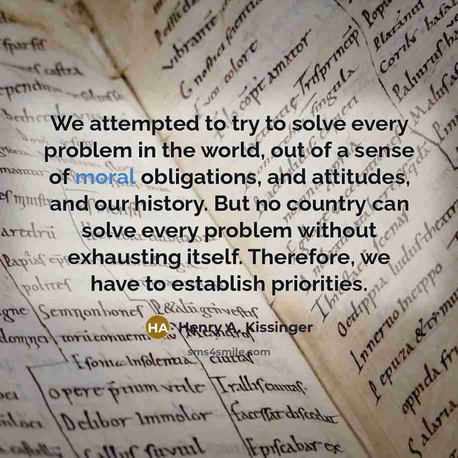 “We attempted to try to solve every problem in the world, out of a sense of moral obligations, and attitudes, and our history. But no country can solve every problem without exhausting itself. Therefore, we have to establish priorities.” quote by Henry A. Kissinger