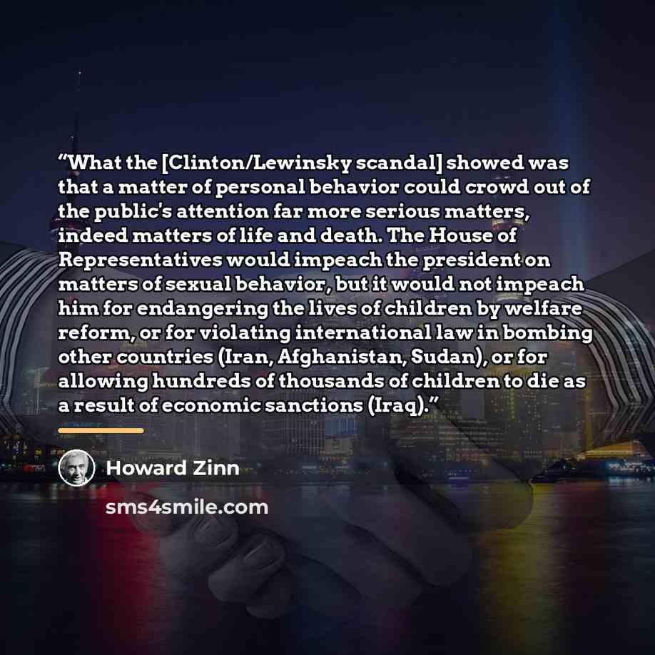 “What the [Clinton/Lewinsky scandal] showed was that a matter of personal behavior could crowd out of the public's attention far more serious matters, indeed matters of life and death. The House of Representatives would impeach the president on matters of sexual behavior, but it would not impeach…” quote by Howard Zinn