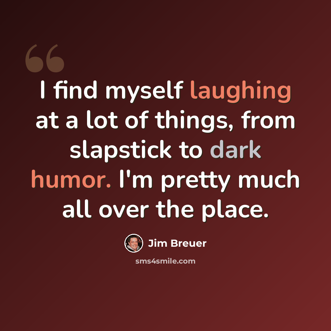 “I find myself laughing at a lot of things, from slapstick to dark humor. I'm pretty much all over the place.” quote by Jim Breuer