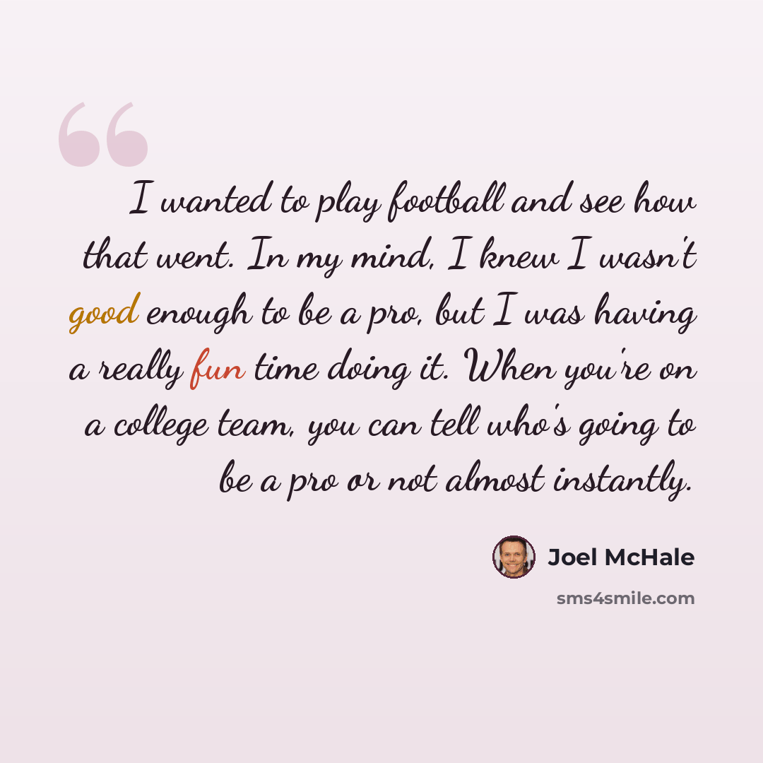 “I wanted to play football and see how that went. In my mind, I knew I wasn't good enough to be a pro, but I was having a really fun time doing it. When you're on a college team, you can tell who's going to be a pro or not almost instantly.” quote by Joel McHale