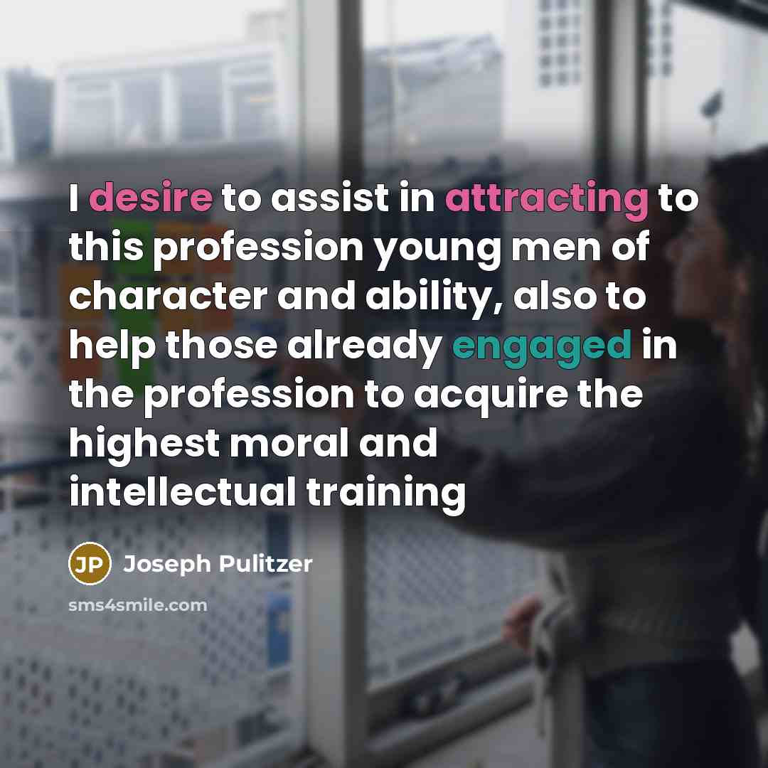 “I desire to assist in attracting to this profession young men of character and ability, also to help those already engaged in the profession to acquire the highest moral and intellectual training” quote by Joseph Pulitzer
