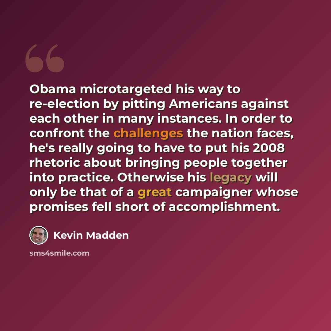 “Obama microtargeted his way to re-election by pitting Americans against each other in many instances. In order to confront the challenges the nation faces, he's really going to have to put his 2008 rhetoric about bringing people together into practice. Otherwise his legacy will only be that of a…” quote by Kevin Madden