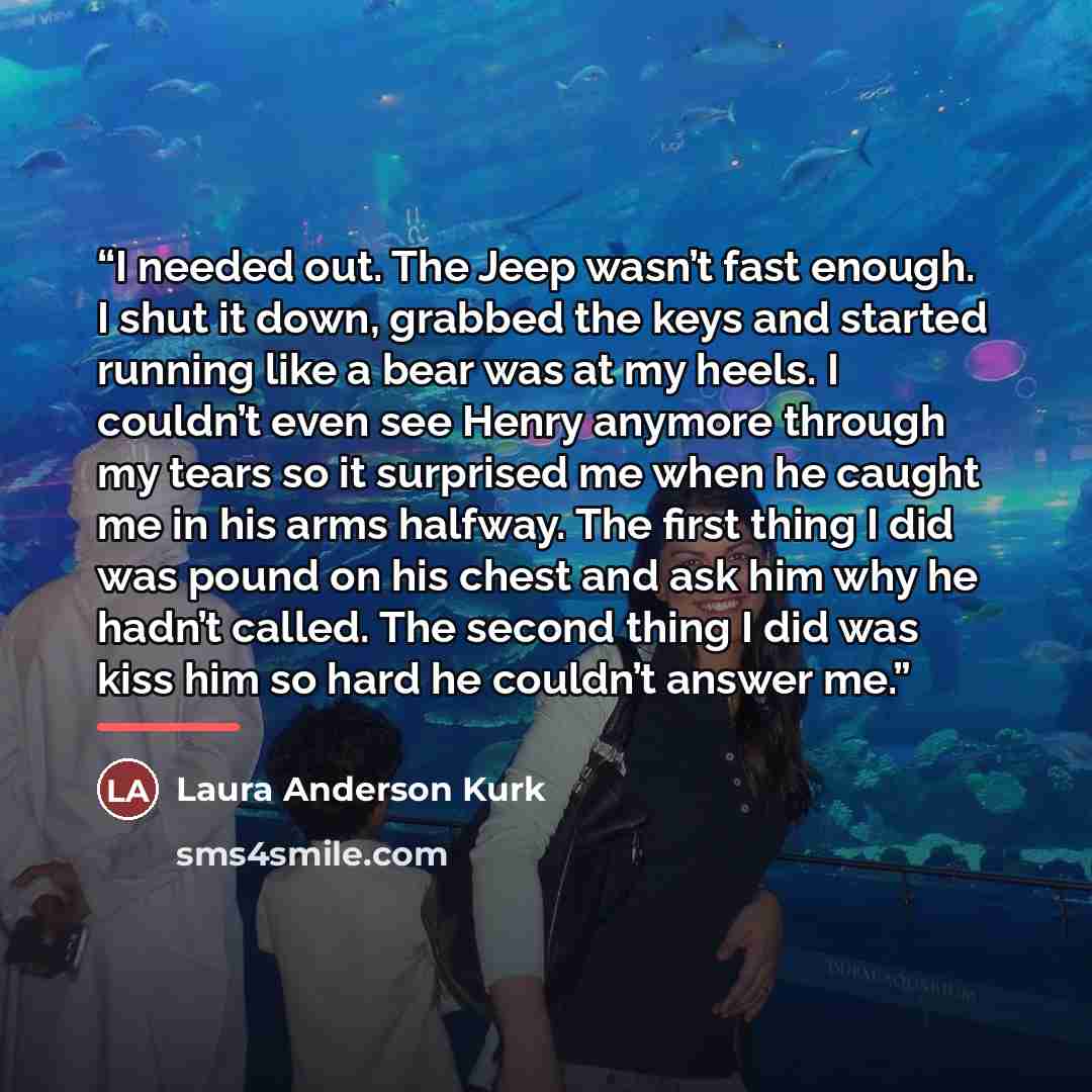 “I needed out. The Jeep wasn’t fast enough. I shut it down, grabbed the keys and started running like a bear was at my heels. I couldn’t even see Henry anymore through my tears so it surprised me when he caught me in his arms halfway. The first thing I did was pound on his chest and ask him why he…” quote by Laura Anderson Kurk