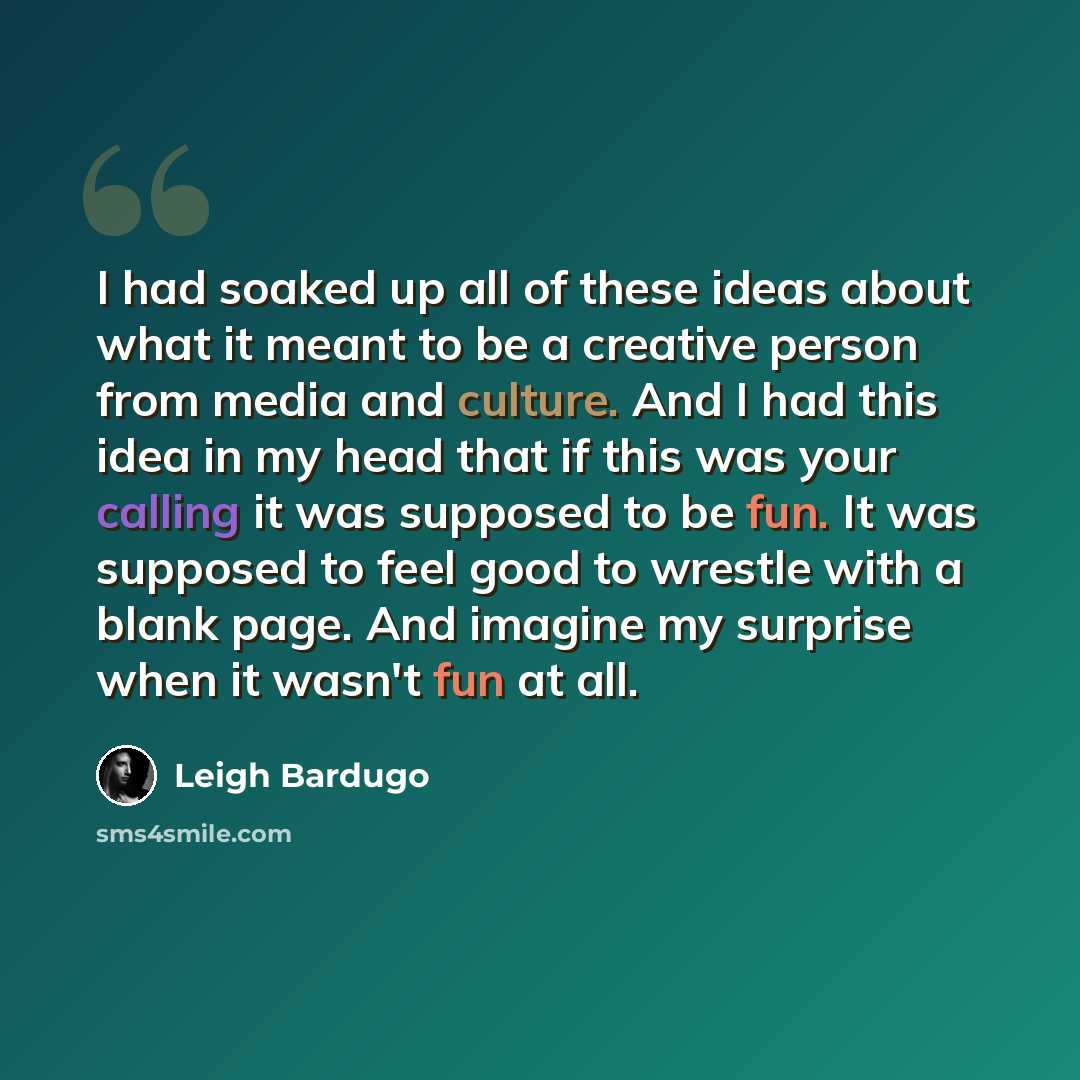 “I had soaked up all of these ideas about what it meant to be a creative person from media and culture. And I had this idea in my head that if this was your calling it was supposed to be fun. It was supposed to feel good to wrestle with a blank page. And imagine my surprise when it wasn't fun at all.” quote by Leigh Bardugo