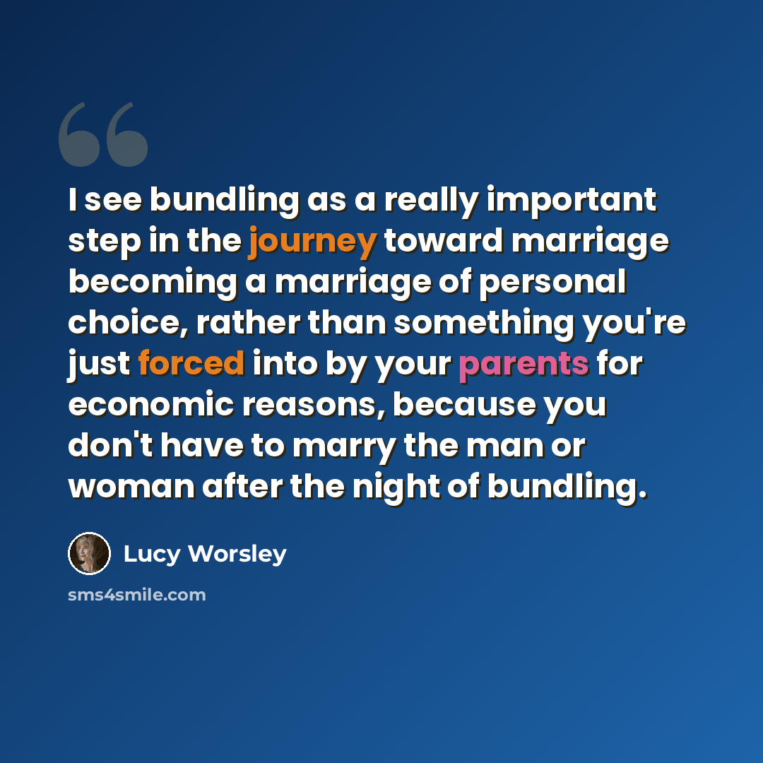 “I see bundling as a really important step in the journey toward marriage becoming a marriage of personal choice, rather than something you're just forced into by your parents for economic reasons, because you don't have to marry the man or woman after the night of bundling.” quote by Lucy Worsley