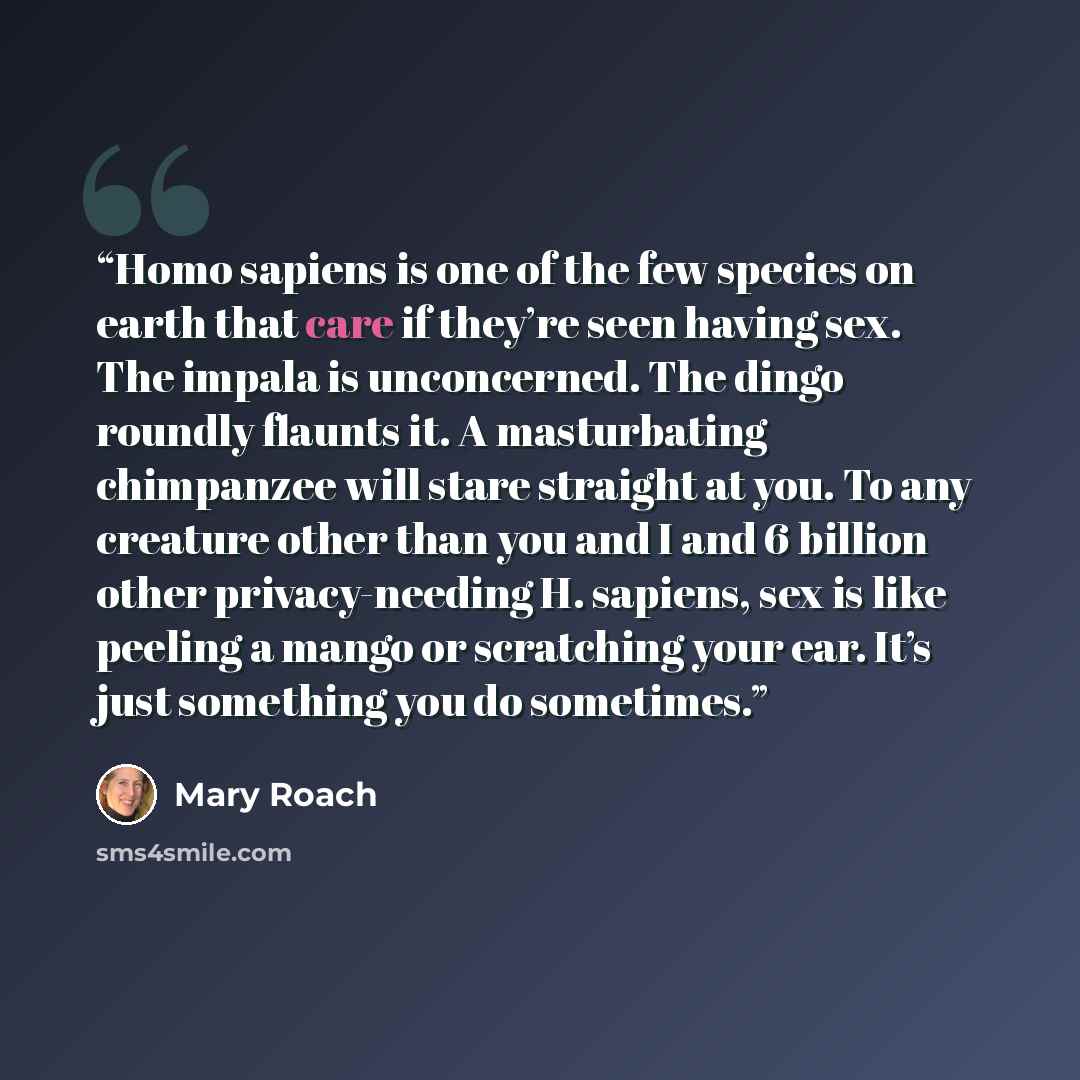 “Homo sapiens is one of the few species on earth that care if they’re seen having sex. The impala is unconcerned. The dingo roundly flaunts it. A masturbating chimpanzee will stare straight at you. To any creature other than you and I and 6 billion other privacy-needing H. sapiens, sex is like…” quote by Mary Roach