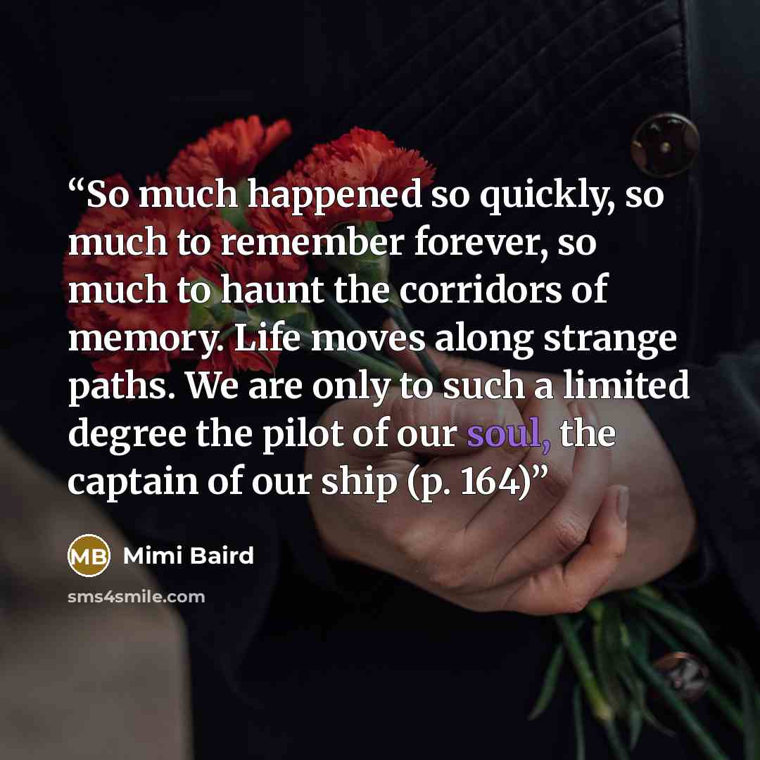 “So much happened so quickly, so much to remember forever, so much to haunt the corridors of memory. Life moves along strange paths. We are only to such a limited degree the pilot of our soul, the captain of our ship (p. 164)” quote by Mimi Baird